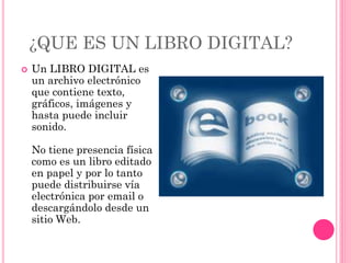 ¿QUE ES UN LIBRO DIGITAL?
 Un LIBRO DIGITAL es
un archivo electrónico
que contiene texto,
gráficos, imágenes y
hasta puede incluir
sonido.
No tiene presencia física
como es un libro editado
en papel y por lo tanto
puede distribuirse vía
electrónica por email o
descargándolo desde un
sitio Web.
 