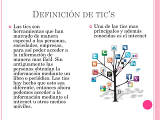 DEFINICIÓN DE TIC’S
 Las tics son
herramientas que han
marcado de manera
especial a las personas,
sociedades, empresas,
para así poder acceder a
la información de
manera mas fácil. Sin
antiguamente las
personas obtenían la
información mediante un
libro o periódico. Las tics
hay hecho que esto sea
diferente, entonces ahora
podemos acceder a la
información mediante el
internet u otros medios
móviles.
 Una de las tics mas
principales y además
conocidas es el internet
 