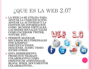 ¿QUE ES LA WEB 2.0?
 LA WEB 2.0 SE UTILIZA PARA
APOYAR LA COMUNICACIÓN,
APOYAR LA ACTIVIDAD Y LA
GESTION DE INFORMACION
COMO MUNDOS VIRTUALES,
LAS REDES SOCIALES TALES
COMO FACEBOOK TWITER,
YOTUBE, ETC.
 PERMITE MANEJAR
RECURSOS MULTIMEDIALES
POR EJEMPLO
PRECENTACIONES,
IMÁGENES, AUDIO, VIDEO
ENTRE OTROS.
 ESTA HERREMIENTA
PROMUEVE TRABAJO
COLABORATIVO COMO
OBJETOS DE APRENDIZAJE,
BLOGS, WIKIS, DOCUMENTOS
COLABORATIVOS…
 