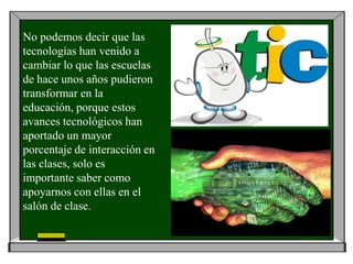 No podemos decir que las
tecnologías han venido a
cambiar lo que las escuelas
de hace unos años pudieron
transformar en la
educación, porque estos
avances tecnológicos han
aportado un mayor
porcentaje de interacción en
las clases, solo es
importante saber como
apoyarnos con ellas en el
salón de clase.
 