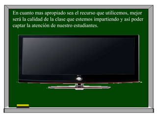 En cuanto mas apropiado sea el recurso que utilicemos, mejor
será la calidad de la clase que estemos impartiendo y así poder
captar la atención de nuestro estudiantes.
 