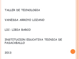 TALLER DE TECNOLOGIA
VANESSA ARROYO LOZANO
LIC: LIBIA BARCO
INSTITUCION EDUCATIVA TECNICA DE
PASACABALLO
2013
 