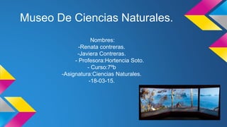 Museo De Ciencias Naturales.
Nombres:
-Renata contreras.
-Javiera Contreras.
- Profesora:Hortencia Soto.
- Curso:7ºb
-Asignatura:Ciencias Naturales.
-18-03-15.
 