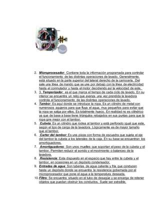 2. Microprocesador: Contiene toda la información programada para controlar
el funcionamiento de las distintas operaciones de lavado. Generalmente,
está situado en la parte superior del lateral derecho de la carrocería. Del
sale una línea de mando que se une por debajo con la línea de electricidad
hasta el conmutador y hasta el motor decidiendo así la velocidad de este.
3. 3. Temporizador: es el que marca el tiempo de cada ciclo de lavado. En su
interior se encuentra un reloj que avanza una vez prendida la lavadora
controla el funcionamiento de las distintas operaciones de lavado.
4. Tambor: Es aquí donde se introduce la ropa. Es un cilindro de metal con
numerosos agujeros para que fluya el agua, muy pequeños para evitar que
la ropa se salga por ellos. Es totalmente hueco. En realidad no es cilíndrico
ya que de base a base tiene triángulos rebajados en sus puntas para que la
ropa gire mejor con el tambor.
5. Cubeta: Es un cilindro que rodea al tambor y está perforado igual que este,
según el tipo de carga de la lavadora. Lógicamente es de mayor tamaño
que el tambor.
6. Carter del tambor: Es una pieza con forma de escuadra que sujeta el eje
del tambor la cubeta a los laterales de la caja. En su base se encuentran los
amortiguadores.
7. Amortiguadores: Son unos muelles que soportan el peso de la cubeta y el
tambor. Permiten reducir el sonido y el movimiento o balanceo de la
lavadora.
8. Resistencia: Esta dispuesto en el espacio que hay entre la cubeta y el
tambor, en ocasiones en un depósito condensador.
9. Entradas de agua: Son tuberías de agua caliente y fría que conducen
hasta un depósito donde se encuentra la resistencia gobernada por el
microprocesador que pone el agua a la temperatura deseada.
10.Filtro: Se encuentra situado en el tubo de desagüe y se encarga de retener
objetos que puedan obstruir los conductos. Suele ser extraíble.
 