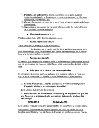 11.Depósitos de detergentes: Suele encontrarse en la parte superior
izquierda de la lavadora. Tiene varios compartimentos para los diferentes
detergentes, suavizantes, etc.
12.Correa: Se encarga de conectar el tambor con el motor cuando no lo hacen
directamente.
13.Transmisión: se encarga de transmitir el movimiento del motor al tambor
de la lavadora para que este gire.
 Materias de que esta echo:
Plástico, cobre, hule, latón, bronce, aluminio, acero
 Forma o formas que tiene
Tiene forma de un rectangulo o de un cuadrado.
-La lavadora en el medio o arriba tiene una tapadera que se abre
para meter la ropa sucia, en el tambor.-Por donde se mete la ropa en el interior
tiene una forma de esfera, el tambor.
 Función que cumple
La función que cumple este objeto es lavar la ropa más fácil e eficazmente sin que
uno no se desgaste lsa manos y poder hacer otras coas mientras la ropa se lava
sola.
 Principios de la ciencia que tienen aplicados
El principio de la ciencia que tiene aplicado a la lavadora es lavar la ropa con
menos agua y menos jabón y poder que les rinda el tiempo a las personas
3. Familia de inventos.....escriba al menos 3 inventos que tengan un
Propósito similar al invento objeto de análisis:
Lava vajillas, auto-lavado, La lavadora
4. elija uno o dos de los inventos anteriores y es muy probable que sea
un, Ancestro o antepasado del que vienen trabajando, analicen las
desventajas
ANCESTRO DESVENTAJAS
Lava vajillas: Producto caro, olor desagradable, sin supervisión y espacio cocina
Auto-lavado: El lavado no se siempre igualado en todas las partes. Muchos
lavados automáticos hoy en día hacen la limpieza sin cepillos, donde no hay un
 