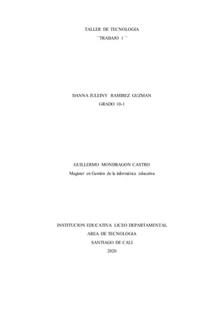 TALLER DE TECNOLOGIA
´´TRABAJO 1 ´´
DANNA JULEINY RAMIREZ GUZMAN
GRADO 10-1
GUILLERMO MONDRAGON CASTRO
Magister en Gestión de la informática educativa
INSTITUCION EDUCATIVA LICEO DEPARTAMENTAL
AREA DE TECNOLOGIA
SANTIAGO DE CALI
2020
 