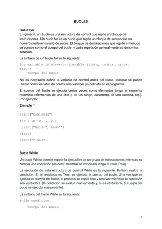 BUCLES
Bucle For
En general, un bucle es una estructura de control que repite un bloque de
instrucciones. Un bucle for es un bucle que repite un bloque de sentencias un
número predeterminado de veces. El bloque de declaraciones que repite a menudo
se conoce como el cuerpo del bucle, y cada repetición generalmente se denomina
iteración.
La sintaxis de un bucle for es la siguiente:
for variable in elemento iterable (lista, cadena, range,
etc.):
cuerpo del bucle
No es necesario definir la variable de control antes del bucle, aunque se puede
utilizar como variable de control una variable ya definida en el programa.
El cuerpo del bucle se ejecuta tantas veces como elementos tenga el elemento
recorrible (elementos de una lista o de un rango, caracteres de una cadena, etc.).
Por ejemplo:
Ejemplo 1
print("Comienzo")
for i in [0, 1, 2]:
print("Hola ", end="")
print()
print("Final")
Bucle While
Un bucle While permite repetir la ejecución de un grupo de instrucciones mientras se
cumpla una condición (es decir, mientras la condición tenga el valor True).
La ejecución de esta estructura de control While es la siguiente: Python evalúa la
condición: Si el resultado es True, se ejecuta el cuerpo del bucle. Una vez que se
ejecuta el cuerpo del bucle, el proceso se repite una y otra vez mientras la condición
sea verdadera (la condición se evalúa nuevamente y, si es verdadera, el cuerpo del
bucle se ejecuta nuevamente).
La sintaxis del bucle While es la siguiente:
while condicion:
cuerpo del bucle
3
 