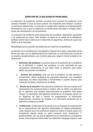 ASPECTOS DE LA SOLUCIÓN DE PROBLEMAS.
La resolución de problemas, también conocida como solución de problemas, es el
proceso mediante el cual se busca obtener una respuesta para resolver o explicar
un fenómeno determinado. La solución no puede estar implícita en el planteamiento
del problema, por lo que su resolución no resulta obvia sino lógica: se llega a ella a
través del razonamiento y el conocimiento.
La resolución de problemas está relacionada con el análisis, diagnóstico, reparación
y de duplicación de datos. Esta también se utiliza en el campo de la inteligencia
artificial, donde tiene incidencia en el desarrollo de algoritmos, análisis de causa raíz
(ACR) y de la heurística.
Metodología para la solución de problemas por medio de computadoras
La solución de un problema por computadora, requiere de 4 pasos, dispuestos de tal
forma que cada uno es dependiente de los anteriores, lo cual indica que se trata de
un proceso complementario y por lo tanto cada paso exige el mismo cuidado en su
elaboración.
1. Definición del problema: La primera fase en la resolución de un problema
es la definición o análisis del problema, lo más importante es que
conozcamos exactamente lo que debe hacer el programa para poder
definir con precisión el problema.
2. Análisis del problema: Una vez que el problema ha sido definido y
comprendido, deben analizarse los siguientes aspectos: Los resultados
esperados, los datos disponibles y herramientas a nuestro alcance para
manipular los datos y alcanzar un resultado.
3. Diseño de la solución: Para solucionar problemas más que cuando se le
proporcionan los sucesivos pasos a realizar, esto se refiere a la obtención
de un algoritmo que resuelva adecuadamente el problema. Esta etapa
incluye: La descripción del algoritmo resultante en un lenguaje natural, en
un diagrama de flujo o natural de programación; la información
proporcionada constituye su entrada y la información producida por el
algoritmo constituye su salida.
4. Codificación: Codificación es la escritura en un lenguaje de programación
de la representación del algoritmo desarrollada en etapas precedentes.
Cabe destacar que si la codificación original se realizó en papel, previo a la
compilación deberá existir un paso conocido como trascripción. Y
posteriormente, una vez que el algoritmo se ha convertido en un programa
fuente. Este programa fuente debe ser traducido a lenguaje máquina, este
4
 