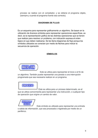 proceso se realiza con el compilador, y se obtiene el programa objeto,
(siempre y cuando el programa fuente sea correcto).
DIAGRAMA DE FLUJO
Es un esquema para representar gráficamente un algoritmo. Se basan en la
utilización de diversos símbolos para representar operaciones específicas, es
decir, es la representación gráfica de las distintas operaciones que se tienen
que realizar para resolver un problema, con indicación expresa el orden
lógico en que deben realizarse. Se les llama diagramas de flujo porque los
símbolos utilizados se conectan por medio de flechas para indicar la
secuencia de operación.
SÍMBOLOS
Este se utiliza para representar el inicio o el fin de
un algoritmo. También puede representar una parada o una interrupción
programada que sea necesaria realizar en un programa.
Este se utiliza para un proceso determinado, es el
que se utiliza comúnmente para representar una instrucción, o cualquier tipo
de operación que origine un cambio de valor.
Este símbolo es utilizado para representar una entrada
o salida de información, que sea procesada o registrada por medio de un
periférico.
5
 