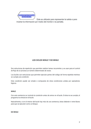 Este es utilizado para representar la salida o para
mostrar la información por medio del monitor o la pantalla.
LOS CICLOS WHILE Y DO WHILE
Son estructuras de repetición que permiten realizar tareas recurrentes y se usan para el control
de flujo de un proceso un número determinado de veces.
Los bucles son estructuras que permiten ejecutar partes del código de forma repetida mientras
se cumpla una condición.
Esta condición puede ser simple o compuesta de otras condiciones unidas por operadores
lógicos.
WHILE
Con esta sentencia se controla la condición antes de entrar en el bucle. Si ésta no se cumple, el
programa no entrará en el bucle.
Naturalmente, si en el interior del bucle hay más de una sentencia, éstas deberán ir entre llaves
para que se ejecuten como un bloque.
DO WHILE
7
 