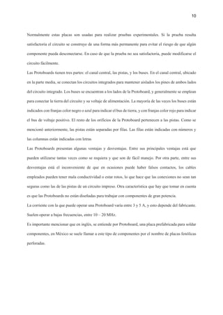 10
Normalmente estas placas son usadas para realizar pruebas experimentales. Si la prueba resulta
satisfactoria el circuito se construye de una forma más permanente para evitar el riesgo de que algún
componente pueda desconectarse. En caso de que la prueba no sea satisfactoria, puede modificarse el
circuito fácilmente.
Las Protoboards tienen tres partes: el canal central, las pistas, y los buses. En el canal central, ubicado
en la parte media, se conectan los circuitos integrados para mantener aislados los pines de ambos lados
del circuito integrado. Los buses se encuentran a los lados de la Protoboard, y generalmente se emplean
para conectar la tierra del circuito y su voltaje de alimentación. La mayoría de las veces los buses están
indicados con franjas color negro o azul para indicar el bus de tierra, y con franjas color rojo para indicar
el bus de voltaje positivo. El resto de los orificios de la Protoboard pertenecen a las pistas. Como se
mencionó anteriormente, las pistas están separadas por filas. Las filas están indicadas con números y
las columnas están indicadas con letras
Las Protoboards presentan algunas ventajas y desventajas. Entre sus principales ventajas está que
pueden utilizarse tantas veces como se requiera y que son de fácil manejo. Por otra parte, entre sus
desventajas está el inconveniente de que en ocasiones puede haber falsos contactos, los cables
empleados pueden tener mala conductividad o estar rotos, lo que hace que las conexiones no sean tan
seguras como las de las pistas de un circuito impreso. Otra característica que hay que tomar en cuenta
es que las Protoboards no están diseñadas para trabajar con componentes de gran potencia.
La corriente con la que puede operar una Protoboard varía entre 3 y 5 A, y esto depende del fabricante.
Suelen operar a bajas frecuencias, entre 10 – 20 MHz.
Es importante mencionar que en inglés, se entiende por Protoboard, una placa prefabricada para soldar
componentes, en México se suele llamar a este tipo de componentes por el nombre de placas fenólicas
perforadas.
 