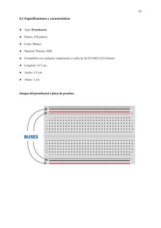 11
6.1 Especificaciones y características
● Tipo: Protoboard.
● Puntos: 830 puntos.
● Color: Blanco.
● Material: Plástico ABS.
● Compatible con cualquier componente o cable de 20-29 AWG (0.3-0.8mm)
● Longitud: 16.5 cm.
● Ancho: 5.5 cm.
● Altura: 1 cm
Imagen del protoboard o placa de pruebas:
 