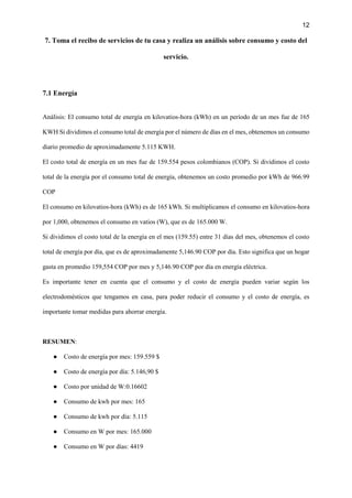 12
7. Toma el recibo de servicios de tu casa y realiza un análisis sobre consumo y costo del
servicio.
7.1 Energía
Análisis: El consumo total de energía en kilovatios-hora (kWh) en un período de un mes fue de 165
KWH Si dividimos el consumo total de energía por el número de días en el mes, obtenemos un consumo
diario promedio de aproximadamente 5.115 KWH.
El costo total de energía en un mes fue de 159.554 pesos colombianos (COP). Si dividimos el costo
total de la energía por el consumo total de energía, obtenemos un costo promedio por kWh de 966.99
COP
El consumo en kilovatios-hora (kWh) es de 165 kWh. Si multiplicamos el consumo en kilovatios-hora
por 1,000, obtenemos el consumo en vatios (W), que es de 165.000 W.
Si dividimos el costo total de la energía en el mes (159.55) entre 31 días del mes, obtenemos el costo
total de energía por día, que es de aproximadamente 5,146.90 COP por día. Esto significa que un hogar
gasta en promedio 159,554 COP por mes y 5,146.90 COP por día en energía eléctrica.
Es importante tener en cuenta que el consumo y el costo de energía pueden variar según los
electrodomésticos que tengamos en casa, para poder reducir el consumo y el costo de energía, es
importante tomar medidas para ahorrar energía.
RESUMEN:
● Costo de energía por mes: 159.559 $
● Costo de energía por día: 5.146,90 $
● Costo por unidad de W:0.16602
● Consumo de kwh por mes: 165
● Consumo de kwh por día: 5.115
● Consumo en W por mes: 165.000
● Consumo en W por días: 4419
 