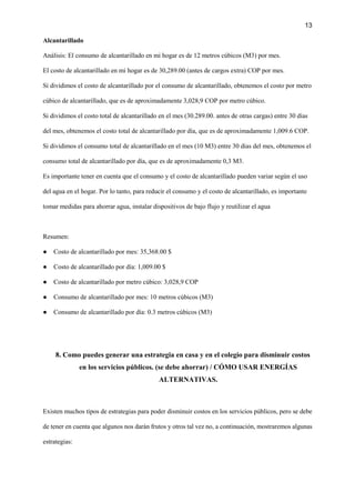 13
Alcantarillado
Análisis: El consumo de alcantarillado en mi hogar es de 12 metros cúbicos (M3) por mes.
El costo de alcantarillado en mi hogar es de 30,289.00 (antes de cargos extra) COP por mes.
Si dividimos el costo de alcantarillado por el consumo de alcantarillado, obtenemos el costo por metro
cúbico de alcantarillado, que es de aproximadamente 3,028,9 COP por metro cúbico.
Si dividimos el costo total de alcantarillado en el mes (30.289.00. antes de otras cargas) entre 30 días
del mes, obtenemos el costo total de alcantarillado por día, que es de aproximadamente 1,009.6 COP.
Si dividimos el consumo total de alcantarillado en el mes (10 M3) entre 30 días del mes, obtenemos el
consumo total de alcantarillado por día, que es de aproximadamente 0,3 M3.
Es importante tener en cuenta que el consumo y el costo de alcantarillado pueden variar según el uso
del agua en el hogar. Por lo tanto, para reducir el consumo y el costo de alcantarillado, es importante
tomar medidas para ahorrar agua, instalar dispositivos de bajo flujo y reutilizar el agua
Resumen:
● Costo de alcantarillado por mes: 35,368.00 $
● Costo de alcantarillado por día: 1,009.00 $
● Costo de alcantarillado por metro cúbico: 3,028,9 COP
● Consumo de alcantarillado por mes: 10 metros cúbicos (M3)
● Consumo de alcantarillado por día: 0.3 metros cúbicos (M3)
8. Como puedes generar una estrategia en casa y en el colegio para disminuir costos
en los servicios públicos. (se debe ahorrar) / CÓMO USAR ENERGÍAS
ALTERNATIVAS.
Existen muchos tipos de estrategias para poder disminuir costos en los servicios públicos, pero se debe
de tener en cuenta que algunos nos darán frutos y otros tal vez no, a continuación, mostraremos algunas
estrategias:
 