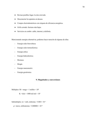 14
● Revisar posibles fugas: la clave de todo.
● Desconectar los aparatos en desuso.
● Compra electrodomésticos con etiqueta de eficiencia energética.
● Grifo cerrado: facturas más bajas.
● Servicios en combo: cable, internet y telefonía.
Mencionando energías alternativas, podemos hacer mención de algunas de ellas:
- Energía solar fotovoltaica
- Energía solar termoeléctrica
- Energía eólica
- Energía hidroeléctrica
- Biomasa
- Biogás
- Energía mareomotriz
- Energía geotérmica
9. Magnitudes y conversiones
Múltiplos: M = mega = 1 millón = 10⁶
K = kilo = 1000 mil mil = 10³
Submúltiplos: m = mili, milésima = 0.001= 10⁻³
μ= micro, millonésima = 0.000001= 10⁻⁶
 