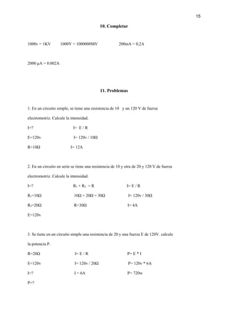 15
10. Completar
1000v = 1KV 1000V = 1000000MV 200mA = 0,2A
2000 μA = 0.002A
11. Problemas
1. En un circuito simple, se tiene una resistencia de 10 y un 120 V de fuerza
electromotriz. Calcule la intensidad.
I=? I= E / R
E=120v I= 120v / 10Ω
R=10Ω I= 12A
2. En un circuito en serie se tiene una resistencia de 10 y otra de 20 y 120 V de fuerza
electromotriz. Calcule la intensidad.
I=? R₁ + R₂ = R I= E / R
R₁=10Ω 10Ω + 20Ω = 30Ω I= 120v / 30Ω
R₂=20Ω R=30Ω I= 4A
E=120v
3. Se tiene en un circuito simple una resistencia de 20 y una fuerza E de 120V. calcule
la potencia P.
R=20Ω I= E / R P= E * I
E=120v I= 120v / 20Ω P= 120v * 6A
I=? I = 6A P= 720w
P=?
 
