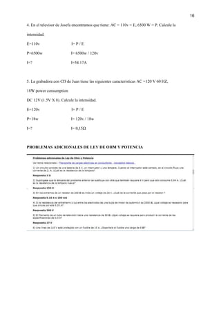 16
4. En el televisor de Josefa encontramos que tiene: AC = 110v = E, 6500 W = P. Calcule la
intensidad.
E=110v I= P / E
P=6500w I= 6500w / 120v
I=? I=54.17A
5. La grabadora con CD de Juan tiene las siguientes características AC =120 V 60 HZ,
18W power consumption
DC 12V (1.5V X 8). Calcule la intensidad.
E=120v I= P / E
P=18w I= 120v / 18w
I=? I= 0,15Ω
PROBLEMAS ADICIONALES DE LEY DE OHM Y POTENCIA
 