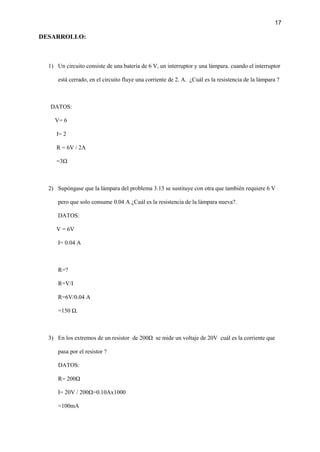 17
DESARROLLO:
1) Un circuito consiste de una batería de 6 V, un interruptor y una lámpara. cuando el interruptor
está cerrado, en el circuito fluye una corriente de 2. A. ¿Cuál es la resistencia de la lámpara ?
DATOS:
V= 6
I= 2
R = 6V / 2A
=3Ω
2) Supóngase que la lámpara del problema 3.13 se sustituye con otra que también requiere 6 V
pero que solo consume 0.04 A ¿Cuál es la resistencia de la lámpara nueva?.
DATOS:
V = 6V
I= 0.04 A
R=?
R=V/I
R=6V/0.04 A
=150 Ω.
3) En los extremos de un resistor de 200Ω se mide un voltaje de 20V cuál es la corriente que
pasa por el resistor ?
DATOS:
R= 200Ω
I= 20V / 200Ω=0.10Ax1000
=100mA
 