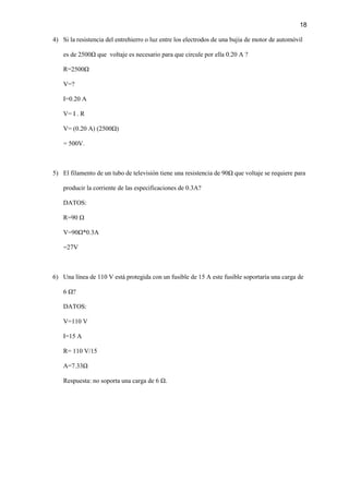 18
4) Si la resistencia del entrehierro o luz entre los electrodos de una bujia de motor de automóvil
es de 2500Ω que voltaje es necesario para que circule por ella 0.20 A ?
R=2500Ω
V=?
I=0.20 A
V= I . R
V= (0.20 A) (2500Ω)
= 500V.
5) El filamento de un tubo de televisión tiene una resistencia de 90Ω que voltaje se requiere para
producir la corriente de las especificaciones de 0.3A?
DATOS:
R=90 Ω
V=90Ω*0.3A
=27V
6) Una línea de 110 V está protegida con un fusible de 15 A este fusible soportaría una carga de
6 Ω?
DATOS:
V=110 V
I=15 A
R= 110 V/15
A=7.33Ω
Respuesta: no soporta una carga de 6 Ω.
 