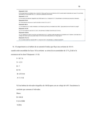 19
8) El amperímetro es el tablero de un automóvil indica que fluye una corriente de 10.8 A
cuando están encendidas las luces. Si la corriente se extrae de un acumulador de 12 V,¿Cuál es la
resistencia de los faros? Respuesta 1.11 Ω.
I= 10.7 A
V= 12 V
R= ?
R=VI
R=12V10.8
A=1.11 Ω
9) Una bobina de relevador telegráfico de 160 Ω opera con un voltaje de 6.4V. Encuéntrese la
corriente que consume el relevador.
Datos:
R=160 Ω
I=6.4v160Ω
=0.04A
 