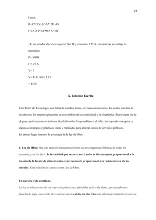 21
Datos:
R=12 Ω V=0.5A*12Ω=6V
I=0.5 A P=6V*0.5 A=3W
14) un secador eléctrico requiere 360 W y consume 3.25 A. encuéntrese su voltaje de
operación
P= 360W
I=3.25 A
V= ?
V= P/ I= 360 / 3.25
= 110V
12. Informe Escrito
Este Taller de Tecnología, nos habla de muchos temas, diversos mecanismos, los cuales muchos de
nosotros no los tenemos presentes en este ámbito de la electricidad y la electrónica. Entre todos los de
el grupo realizaremos un informe detallado sobre lo aprendido en el taller, incluyendo conceptos, y
algunas estrategias y prácticas vistas y realizadas para ahorrar costos de servicios públicos.
En primer lugar tenemos la estrategia de la ley de Ohm.
1. Ley de Ohm: Hay una relación fundamental entre las tres magnitudes básicas de todos los
circuitos, y es: Es decir, la intensidad que recorre un circuito es directamente proporcional a la
tensión de la fuente de alimentación e inversamente proporcional a la resistencia en dicho
circuito. Esta relación se conoce como Ley de Ohm.
En nuestra vida cotidiana:
La ley de ohm es una de las leyes más prácticas y aplicables en la vida diaria, por ejemplo una
plancha de ropa, una estufa de resistencia o un calefactor eléctrico son artículos totalmente resistivos,
 