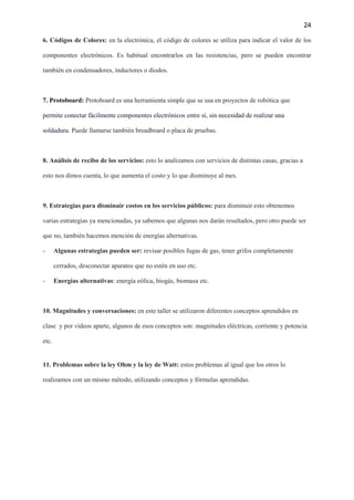 24
6. Códigos de Colores: en la electrónica, el código de colores se utiliza para indicar el valor de los
componentes electrónicos. Es habitual encontrarlos en las resistencias, pero se pueden encontrar
también en condensadores, inductores o diodos.
7. Protoboard: Protoboard es una herramienta simple que se usa en proyectos de robótica que
permite conectar fácilmente componentes electrónicos entre sí, sin necesidad de realizar una
soldadura. Puede llamarse también breadboard o placa de pruebas.
8. Análisis de recibo de los servicios: esto lo analizamos con servicios de distintas casas, gracias a
esto nos dimos cuenta, lo que aumenta el costo y lo que disminuye al mes.
9. Estrategias para disminuir costos en los servicios públicos: para disminuir esto obtenemos
varias estrategias ya mencionadas, ya sabemos que algunas nos darán resultados, pero otro puede ser
que no, también hacemos mención de energías alternativas.
- Algunas estrategias pueden ser: revisar posibles fugas de gas, tener grifos completamente
cerrados, desconectar aparatos que no estén en uso etc.
- Energías alternativas: energía eólica, biogás, biomasa etc.
10. Magnitudes y conversaciones: en este taller se utilizaron diferentes conceptos aprendidos en
clase y por videos aparte, algunos de esos conceptos son: magnitudes eléctricas, corriente y potencia
etc.
11. Problemas sobre la ley Ohm y la ley de Watt: estos problemas al igual que los otros lo
realizamos con un mismo método, utilizando conceptos y fórmulas aprendidas.
 