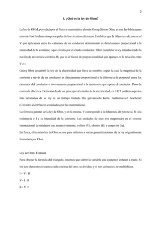 3
1. ¿Qué es la ley de Ohm?
La ley de OHM, postulada por el físico y matemático alemán Georg Simon Ohm, es una ley básica para
entender los fundamentos principales de los circuitos eléctricos. Establece que la diferencia de potencial
V que aplicamos entre los extremos de un conductor determinado es directamente proporcional a la
intensidad de la corriente I que circula por el citado conductor. Ohm completó la ley introduciendo la
noción de resistencia eléctrica R; que es el factor de proporcionalidad que aparece en la relación entre
V e I.
Georg Ohm descubrió la ley de la electricidad que lleva su nombre, según la cual la magnitud de la
corriente a través de un conductor es directamente proporcional a la diferencia de potencial entre los
extremos del conductor e inversamente proporcional a la resistencia que opone el conductor. Paso de
corriente eléctrica. Dedicado desde un principio al estudio de la electricidad, en 1827 publicó aspectos
más detallados de su ley es un trabajo titulado Die galvanische Kette, mathematisch bearbeitet
(Circuitos electrónicos estudiados por las matemáticas).
La fórmula general de la ley de Ohm, y en la misma, V corresponde a la diferencia de potencial, R a la
resistencia e I a la intensidad de la corriente. Las unidades de esas tres magnitudes en el sistema
internacional de unidades son, respectivamente, voltios (V), ohmios (Ω) y amperios (A).
En física, el término ley de Ohm se usa para referirse a varias generalizaciones de la ley originalmente
formulada por Ohm.
Ley de Ohm: Formula
Para obtener la fórmula del triángulo, tenemos que cubrir la variable que queremos obtener a mano. Si
los dos elementos restantes están encima del otro, se dividen, y si son colineales, se multiplican.
I = V / R
V= I . R
R= V / I
 