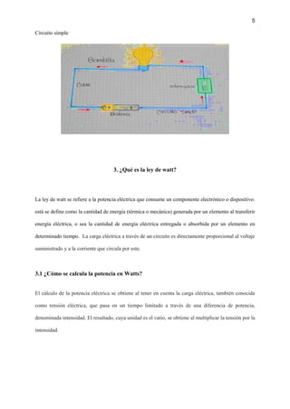 5
Circuito simple
3. ¿Qué es la ley de watt?
La ley de watt se refiere a la potencia eléctrica que consume un componente electrónico o dispositivo.
está se define como la cantidad de energía (térmica o mecánica) generada por un elemento al transferir
energía eléctrica, o sea la cantidad de energía eléctrica entregada o absorbida por un elemento en
determinado tiempo. La carga eléctrica a través de un circuito es directamente proporcional al voltaje
suministrado y a la corriente que circula por este.
3.1 ¿Cómo se calcula la potencia en Watts?
El cálculo de la potencia eléctrica se obtiene al tener en cuenta la carga eléctrica, también conocida
como tensión eléctrica, que pasa en un tiempo limitado a través de una diferencia de potencia,
denominada intensidad. El resultado, cuya unidad es el vatio, se obtiene al multiplicar la tensión por la
intensidad.
 