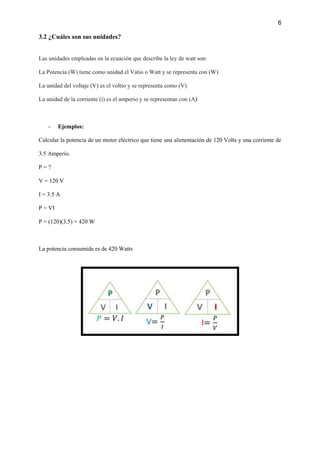 6
3.2 ¿Cuáles son sus unidades?
Las unidades empleadas en la ecuación que describe la ley de watt son:
La Potencia (W) tiene como unidad el Vatio o Watt y se representa con (W)
La unidad del voltaje (V) es el voltio y se representa como (V)
La unidad de la corriente (i) es el amperio y se representan con (A)
- Ejemplos:
Calcular la potencia de un motor eléctrico que tiene una alimentación de 120 Volts y una corriente de
3.5 Amperio.
P = ?
V = 120 V
I = 3.5 A
P = VI
P = (120)(3.5) = 420 W
La potencia consumida es de 420 Watts
 