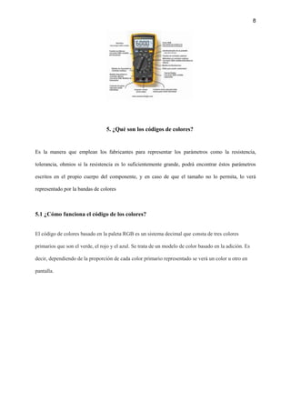 8
5. ¿Qué son los códigos de colores?
Es la manera que emplean los fabricantes para representar los parámetros como la resistencia,
tolerancia, ohmios si la resistencia es lo suficientemente grande, podrá encontrar éstos parámetros
escritos en el propio cuerpo del componente, y en caso de que el tamaño no lo permita, lo verá
representado por la bandas de colores
5.1 ¿Cómo funciona el código de los colores?
El código de colores basado en la paleta RGB es un sistema decimal que consta de tres colores
primarios que son el verde, el rojo y el azul. Se trata de un modelo de color basado en la adición. Es
decir, dependiendo de la proporción de cada color primario representado se verá un color u otro en
pantalla.
 