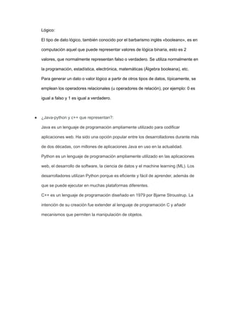 Lógico:
El tipo de dato lógico, también conocido por el barbarismo inglés «booleano», es en
computación aquel que puede representar valores de lógica binaria, esto es 2
valores, que normalmente representan falso o verdadero. Se utiliza normalmente en
la programación, estadística, electrónica, matemáticas (Álgebra booleana), etc.
Para generar un dato o valor lógico a partir de otros tipos de datos, típicamente, se
emplean los operadores relacionales (u operadores de relación), por ejemplo: 0 es
igual a falso y 1 es igual a verdadero.
● ¿Java-python y c++ que representan?:
Java es un lenguaje de programación ampliamente utilizado para codificar
aplicaciones web. Ha sido una opción popular entre los desarrolladores durante más
de dos décadas, con millones de aplicaciones Java en uso en la actualidad.
Python es un lenguaje de programación ampliamente utilizado en las aplicaciones
web, el desarrollo de software, la ciencia de datos y el machine learning (ML). Los
desarrolladores utilizan Python porque es eficiente y fácil de aprender, además de
que se puede ejecutar en muchas plataformas diferentes.
C++ es un lenguaje de programación diseñado en 1979 por Bjarne Stroustrup. La
intención de su creación fue extender al lenguaje de programación C y añadir
mecanismos que permiten la manipulación de objetos.
 
