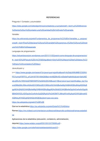 REFERENCIAS
Pregunta I: Contador y acumulador:
https://sites.google.com/site/algoritmicai/contadores-y-sumadores#:~:text=La%20diferencia
%20entre%20un%20contador,una%20cantidad%20o%20valor%20variable.
Variable:
https://es.wikiversity.org/wiki/Fundamentos_de_programaci%C3%B3n/Variables_y_asignaci
ones#:~:text=Para%20declarar%20una%20variable%20usaremos,o%20en%20una%20instr
ucci%C3%B3n%20separada
Lenguajes de programación:
https://eduardoscorpion.wordpress.com/2011/11/02/pseint-como-lenguaje-de-programacion/
#:~:text=El%20Pseudo%2Dc%C3%B3digo&text=Solo%203%20tipos%20de%20datos,l%C3
%B3gico%20(verdadero%2Dfalso)
Java-physon y
c++:https://www.google.com/search?q=java+que+significa&sxsrf=AJOqlzXXKdMB1CSSWJ
PCYyrimj4Y8FFO_w%3A1677811894269&ei=tmABZMv4D-mDwbkPrp6i4Ac&ved=0ahUKE
wjLq9Sv4L79AhXpQTABHS6PCHwQ4dUDCA8&uact=5&oq=java+que+significa&gs_lcp=Cg
xnd3Mtd2l6LXNlcnAQAzIECCMQJzIECCMQJzIGCAAQBxAeMgYIABAHEB4yBAgAEEMyB
ggAEAcQHjIGCAAQBxAeMgYIABAHEB4yBggAEAcQHjIGCAAQBxAeOgcIIxCwAxAnOgoIA
BBHENYEELADOgcIIxCwAhAnSgQIQRgAUPsGWOMTYJMhaAFwAXgAgAGVAYgBmwKS
AQMwLjKYAQCgAQHIAQnAAQE&sclient=gws-wiz-serp,
https://es.wikipedia.org/wiki/C%2B%2B
Qué es la estadística:https://es.wikipedia.org/wiki/Estad%C3%ADstica
Ramas:https://mx.indeed.com/orientacion-profesional/desarrollo-profesional/ramas-estadisti
ca
Aplicaciones de la estadística (educación, contaduría, administración,
deporte):https://www.redalyc.org/pdf/551/55133776006.pdf -
https://sites.google.com/site/historiadelaestadisticaacti/3 -
 