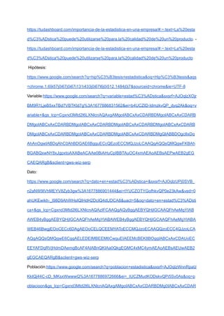 https://tudashboard.com/importancia-de-la-estadistica-en-una-empresa/#:~:text=La%20esta
d%C3%ADstica%20puede%20utilizarse%20para,la%20calidad%20de%20un%20producto. -
https://tudashboard.com/importancia-de-la-estadistica-en-una-empresa/#:~:text=La%20esta
d%C3%ADstica%20puede%20utilizarse%20para,la%20calidad%20de%20un%20producto
Hipótesis:
https://www.google.com/search?q=hip%C3%B3tesis+estadistica&oq=Hip%C3%B3tesis&aqs
=chrome.1.69i57j0i67j0i67i131i433j0i67l6j0i512.1484j0j7&sourceid=chrome&ie=UTF-8
Variable:https://www.google.com/search?q=variable+estad%C3%ADstica&sxsrf=AJOqlzXOjr
BM9R1LjeB5xxTBd7VBTKld7g%3A1677886831562&ei=b4UCZID-IdmzkvQP_dyq2Ak&oq=v
ariable+&gs_lcp=Cgxnd3Mtd2l6LXNlcnAQAxgAMgoIABCxAxCDARBDMgoIABCxAxCDARB
DMgoIABCxAxCDARBDMgoIABCxAxCDARBDMgoIABCxAxCDARBDMgoIABCxAxCDARB
DMgoIABCxAxCDARBDMgoIABCxAxCDARBDMgoIABCxAxCDARBDMgQIABBDOgcIIxDq
AhAnOgwIABDqAhC0AhBDGAE6BgguECcQEzoECCMQJzoLCAAQgAQQsQMQgwFKBAh
BGABQxwNY8xJgpxtoAXABeACAAe0BiAHuCpIBBTAuOC4xmAEAoAEBsAEPwAEB2gEG
CAEQARgB&sclient=gws-wiz-serp
Dato:
https://www.google.com/search?q=dato+en+estad%C3%ADstica+&sxsrf=AJOqlzUPj0SVB_
n2aNW9lVhMEYV8Zyb3gw%3A1677886901444&ei=tYUCZOTYGofhkvQP0e23kAw&ved=0
ahUKEwikh-_l98D9AhWHsIQIHdH2DcIQ4dUDCA8&uact=5&oq=dato+en+estad%C3%ADsti
ca+&gs_lcp=Cgxnd3Mtd2l6LXNlcnAQAzIFCAAQgAQyBggAEBYQHjIGCAAQFhAeMgYIAB
AWEB4yBggAEBYQHjIGCAAQFhAeMgYIABAWEB4yBggAEBYQHjIGCAAQFhAeMgYIABA
WEB46BwgjEOoCECc6DAgAEOoCELQCEEMYAToECCMQJzoECAAQQzoECC4QJzoLCA
AQgAQQsQMQgwE6CggAELEDEIMBEEM6CwguEIAEEMcBEK8BOggIABCxAxCDAUoEC
EEYAFDqRVjHdmDAemgBcAF4AIABnQKIAa0QkgEGMC4xMC4ymAEAoAEBsAEUwAEB2
gEGCAEQARgB&sclient=gws-wiz-serp
Población:https://www.google.com/search?q=poblacion+estadistica&sxsrf=AJOqlzWnnRpaU
KkIQj44C-cD_MKsxWwwwQ%3A1677886972666&ei=_IUCZMudKODskvQPi5Sv0As&oq=p
oblacioon&gs_lcp=Cgxnd3Mtd2l6LXNlcnAQAxgAMgoIABCxAxCDARBDMg0IABCxAxCDAR
 