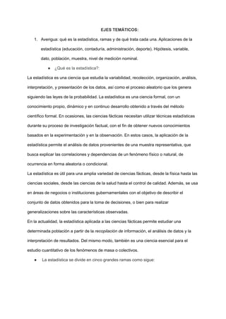 EJES TEMÁTICOS:
1. Averigua: qué es la estadística, ramas y de qué trata cada una. Aplicaciones de la
estadística (educación, contaduría, administración, deporte). Hipótesis, variable,
dato, población, muestra, nivel de medición nominal.
● ¿Qué es la estadística?:
La estadística​es una ciencia que estudia la variabilidad, recolección, organización, análisis,
interpretación, y presentación de los datos, así como el proceso aleatorio que los genera
siguiendo las leyes de la probabilidad. La estadística es una ciencia formal, con un
conocimiento propio, dinámico y en continuo desarrollo obtenido a través del método
científico formal. En ocasiones, las ciencias fácticas necesitan utilizar técnicas estadísticas
durante su proceso de investigación factual, con el fin de obtener nuevos conocimientos
basados en la experimentación y en la observación. En estos casos, la aplicación de la
estadística permite el análisis de datos provenientes de una muestra representativa, que
busca explicar las correlaciones y dependencias de un fenómeno físico o natural, de
ocurrencia en forma aleatoria o condicional.
La estadística es útil para una amplia variedad de ciencias fácticas, desde la física hasta las
ciencias sociales, desde las ciencias de la salud hasta el control de calidad. Además, se usa
en áreas de negocios o instituciones gubernamentales con el objetivo de describir el
conjunto de datos obtenidos para la toma de decisiones, o bien para realizar
generalizaciones sobre las características observadas.
En la actualidad, la estadística aplicada a las ciencias fácticas permite estudiar una
determinada población a partir de la recopilación de información, el análisis de datos y la
interpretación de resultados. Del mismo modo, también es una ciencia esencial para el
estudio cuantitativo de los fenómenos de masa o colectivos.
● La estadística se divide en cinco grandes ramas como sigue:
 
