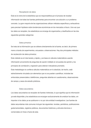 Recopilación de datos
Esta es la rama de la estadística que se responsabiliza por el proceso de recabar
información de todas las fuentes pertinentes para encontrar una solución a un problema
concreto. La gran mayoría de las organizaciones utilizan métodos específicos y exhaustivos
para precisar hipótesis sobre tendencias económicas en los mercados a futuro. Una vez que
los datos se recopilan, los estadísticos se encarga de organizarlos y clasificarlos en las dos
siguientes grandes categorías:
Datos primarios
Se trata de la información que se obtiene directamente de la fuente; es decir, de primera
mano a través de experimentos, encuestas u observaciones. Hay dos principales métodos
de recolección de datos primarios:
Este método es el más barato y rápido, y se basa en cálculos matemáticos usando
información proveniente de preguntas de opción múltiple en encuestas de opinión y los
principios de correlación y regresión para obtener indicadores promedio.
Esta metodología no conlleva cálculos matemáticos en lo absoluto; de hecho, está
estrechamente vinculada con elementos que no se pueden cuantificar, incluidas las
entrevistas presenciales o telefónicas, preguntas abiertas en cuestionarios, observaciones
de campo y casos de estudio prácticos.
Datos secundarios
Los datos secundarios se recopilan de fuentes indirectas, lo que significa que la información
ya está disponible y los estadísticos se encargan exclusivamente de analizar los datos, sin
importar si los datos ya se publicaron o no por otra entidad investigadora. Las fuentes de
datos secundarias más comunes incluyen las siguientes: revistas, periódicos, publicaciones
gubernamentales, registros públicos, documentos históricos y artículos técnicos o
comerciales en línea o fuera de esta.
 