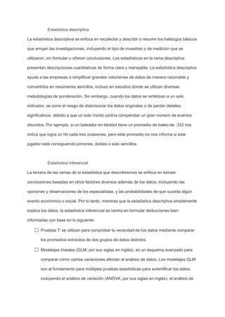 Estadística descriptiva
La estadística descriptiva se enfoca en recolectar y describir o resumir los hallazgos básicos
que arrojan las investigaciones, incluyendo el tipo de muestreo y de medición que se
utilizaron, sin formular u ofrecer conclusiones. Los estadísticos en la rama descriptiva
presentan descripciones cuantitativas de forma clara y manejable. La estadística descriptiva
ayuda a las empresas a simplificar grandes volúmenes de datos de manera razonable y
convertirlos en resúmenes sencillos, incluso en estudios donde se utilizan diversas
metodologías de ponderación. Sin embargo, cuando los datos se sintetizan a un solo
indicador, se corre el riesgo de distorsionar los datos originales o de perder detalles
significativos, debido a que un solo monto podría compendiar un gran número de eventos
discretos. Por ejemplo, si un bateador en béisbol tiene un promedio de bateo de .333 nos
indica que logra un hit cada tres ocasiones, pero este promedio no nos informa si este
jugador está consiguiendo jonrones, dobles o solo sencillos.
Estadística inferencial
La tercera de las ramas de la estadística que describiremos se enfoca en extraer
conclusiones basadas en otros factores diversos además de los datos, incluyendo las
opiniones y observaciones de los especialistas, y las probabilidades de que suceda algún
evento económico o social. Por lo tanto, mientras que la estadística descriptiva simplemente
explica los datos, la estadística inferencial se centra en formular deducciones bien
informadas con base en lo siguiente:
Pruebas T: se utilizan para comprobar la veracidad de los datos mediante comparar
los promedios extraídos de dos grupos de datos distintos.
Modelajes lineales (GLM, por sus siglas en inglés): es un esquema avanzado para
comparar cómo ciertas variaciones afectan al análisis de datos. Los modelajes GLM
son el fundamento para múltiples pruebas estadísticas para autentificar los datos,
incluyendo el análisis de variación (ANOVA, por sus siglas en inglés), el análisis de
 