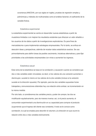 covarianza (ANCOVA, por sus siglas en inglés), pruebas de regresión simples y
polinómicas y métodos de multivariadas como el análisis factorial, el coeficiente de la
variable ficticia.
Estadística experimental
La estadística experimental se centra en desarrollar nuevas estadísticas a partir de
muestreos limitados o en mejorar los resultados existentes que ofrezcan un valor añadido a
los usuarios de los datos a partir de investigaciones exploratorias. Es para fines de
mercadotecnia o para implementar estrategias empresariales. Por lo tanto, se enfoca en
descubrir ideas y perspectivas, además de recabar datos estadísticos exactos. Se usa
primordialmente para definir áreas de posible crecimiento, iniciativas alternativas y para fijar
prioridades a las actividades empresariales con miras a aumentar los ingresos.
Estadística casual
Esta rama de la estadística se basa en la correlación y causación cuando se considera que
dos o más variables están vinculadas; es decir, si los valores de una variación aumentan o
disminuyen, sucede lo mismo en los valores de la otra variable (incluso si la variación
sucede en la dirección opuesta). Por ejemplo, para las dos variables supuestas horas
trabajadas y remuneraciones obtenidas hay una relación entre ambas: se incrementarán en
la misma medida.
Por otro lado, si consideramos las variables precio y poder de compra, las dos se
modificarán equitativamente, pero de manera inversa: así, si el precio aumenta, el
consumidor experimentará una disminución en su capacidad para comprar el producto
(suponiendo que el ingreso del cliente sea constante). A esto se le conoce como
correlación, la cual se emplea para describir el volumen y la dirección en que ocurre la
relación entre dos o más variables teóricamente.
 
