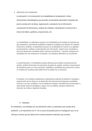 ● Aplicación de la estadística:
La educación: La incorporación de la estadística en la educación, ofrece
herramientas metodológicas que permiten al estudiante desarrollar competencias
para la recolección de datos, organización y tabulación de la información,
comparación de fenómenos, análisis de variables, interpretación (construcción y
lectura de tablas y gráficos), proyecciones, etc.
La contabilidad: La estadística ayuda a la contabilidad en el empleo de cálculos de
tipo estadístico, permitiendo establecer registros contables que afectan los estados
financieros, también, la estadística ayuda a la contabilidad en cuanto a su agilidad,
procesamiento, análisis e interpretación de información, dando como resultado la
toma de decisiones confiables sobre criterios económicos. Y permite comparar los
resultados de una empresa en el pasado, con aquellos obtenidos en el presente.
La administración: La estadística puede utilizarse para realizar proyecciones de
ventas, análisis financieros de proyectos de gasto de capital, construir proyecciones
de beneficios para un nuevo producto, establecer cantidades de producción y hacer
un análisis de muestreo para determinar la calidad de un producto.
El deporte: Los métodos estadísticos matemáticos además de facilitar la recogida y
organización de los datos en el desarrollo del entrenamiento deportivo posibilitan
conocer si se han cumplido o no los objetivos trazados, retroalimenta al entrenador y
este decide sobre la estrategia a seguir con sus atletas, siempre tratando de
alcanzar las metas y objetivos trazados.
● Hipótesis:
En estadística, una hipótesis es una afirmación sobre un parámetro que sucede de la
población, y se representa con H₀.​
​Es un punto de partida para la investigación que no se
rechaza a menos que los datos de la muestra parecen evidenciar que es falsa.​
 