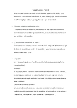 TALLER ANEXO PSEINT
I. Averigua los siguientes conceptos: ¿Qué diferencia hay entre un contador y un
acumulador, como declarar una variable en pseint, los lenguajes pueden ser de tres
tipos favor explique cada uno, java-python y c++ que representan?
● Diferencia entre Acumulador y Contador:
La diferencia entre un contador y un acumulador es que mientras el primero va
aumentando en una cantidad fija preestablecida, el acumulador va aumentando en
una cantidad o valor variable.
● ¿Cómo declarar una variable en pseint?:
Para declarar una variable usaremos una instrucción compuesta del nombre del tipo
de datos de la variable, el nombre de la variable y opcionalmente un operador de
asignación y un valor inicial.
● Lenguajes:
Los 3 tipos de lenguaje son: Numérico, carácter/cadenas de caracteres y lógico
(verdadero-falso).
Numérico:
El lenguaje numérico expresa la información matemática a través de los números,
pero en algunas ocasiones, es necesario utilizar letras para expresar números
desconocidos. El lenguaje algebraico expresa la información matemática mediante
letras y números.
Cadenas de caracteres/carácter:
Una cadena de caracteres es una secuencia de caracteres que termina con un
carácter especial, que indica el final de la cadena, llamado carácter fin de cadena o
carácter nulo. Se utilizan en C para almacenar y manipular texto.
 