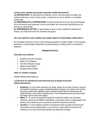 ¿Cómo creen ustedes que pueden aprender colaborativamente?
LA INTERACCION: Se aprende de la reflexión común, del intercambio de ideas, del
analizar entre dos y más un tema común, a través de lo cual se obtiene un resultado
enriquecido.
LA SINCRONIA DE LA INTERACCION: Cuando pensamos en el uso de las tecnologías
de la información para aprender, vemos que existen dos momentos significativos en el
proceso de aprendizaje.
EL APRENDIZAJE ACTIVO: el aprendizaje se lleva a cabo mediante la experiencia
directa y la interacción entre los miembros del grupo.

¿En qué espacios creen ustedes que pueden aplicar el aprendizaje colaborativo?
En el colegio cuando te ponen a hacer trabajos grupales, en algún trabajo, en los equipos
deportivos, el aprendizaje colaborativo se puede aplicar en todas partes y en todos los
espacios.
CÓDIGO DE ÉTICA
-Escriban sus nombres






Estefanía Correa Fonnegra
Mateo Toro Riagosa
Carolina Vásquez Usuga
Mateo Alvarez Marín
Daniela Henao Rueda

-Dele un nombre al equipo
GASIN (GASes INvernaderos)
-¿Cuál sería mi contribución personal para que el equipo funciones
colaborativamente?






Estefanía: Yo como líder aportaría con dirigir, liderar de la mejor manera, siempre
acompañar al equipo y a guiar excelentemente el trabajo con actitud y así motivar
al grupo y poder salir adelante juntos, también tendré claro las situaciones de
cada persona y hare todo lo posible junto a mis compañeros para que esta mesa
de trabajo sea la mejor del colegio.
Mateo T.: Yo como comunicador aportaría haciéndole saber a los docentes,
asesores, personas del SENA, estudiantes, y personas sobre mi anteproyecto mis
tareas y los problemas que se presente durante el transcurso del año.
Carolina: Yo como relatora aportaría recopilando todas aquellas informaciones
importantes para el anteproyecto y ser puntual y responsable al momento de
sintetizar en un documento todo aquello que debamos entregar.

 