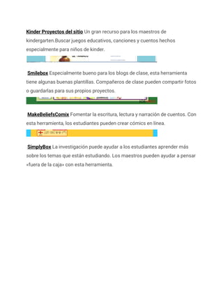 Kinder Proyectos del sitio Un gran recurso para los maestros de
kindergarten.Buscar juegos educativos, canciones y cuentos hechos
especialmente para niños de kinder.
Smilebox Especialmente bueno para los blogs de clase, esta herramienta
tiene algunas buenas plantillas. Compañeros de clase pueden compartir fotos
o guardarlas para sus propios proyectos.
MakeBeliefsComix Fomentar la escritura, lectura y narración de cuentos. Con
esta herramienta, los estudiantes pueden crear cómics en línea.
SimplyBox La investigación puede ayudar a los estudiantes aprender más
sobre los temas que están estudiando. Los maestros pueden ayudar a pensar
«fuera de la caja» con esta herramienta.
 