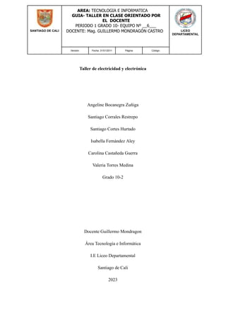 SANTIAGO DE CALI
AREA: TECNOLOGIA E INFORMATICA
GUIA- TALLER EN CLASE ORIENTADO POR
EL DOCENTE
PERIODO 1 GRADO 10- EQUIPO Nº __6___
DOCENTE: Mag. GUILLERMO MONDRAGÓN CASTRO LICEO
DEPARTAMENTAL
Versión: Fecha: 31/01/2011 Página Código:
Taller de electricidad y electrónica
Angeline Bocanegra Zuñiga
Santiago Corrales Restrepo
Santiago Cortes Hurtado
Isabella Fernández Aley
Carolina Castañeda Guerra
Valeria Torres Medina
Grado 10-2
Docente Guillermo Mondragon
Área Tecnología e Informática
I.E Liceo Departamental
Santiago de Cali
2023
 