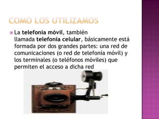  Latelefonía móvil, también
 llamada telefonía celular, básicamente está
 formada por dos grandes partes: una red de
 comunicaciones (o red de telefonía móvil) y
 los terminales (o teléfonos móviles) que
 permiten el acceso a dicha red
 