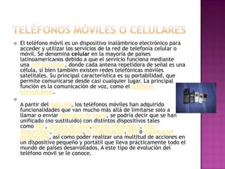    El teléfono móvil es un dispositivo inalámbrico electrónico para
    acceder y utilizar los servicios de la red de telefonía celular o
    móvil. Se denomina celular en la mayoría de países
    latinoamericanos debido a que el servicio funciona mediante
    una red de celdas, donde cada antena repetidora de señal es una
    célula, si bien también existen redes telefónicas móviles
    satelitales. Su principal característica es su portabilidad, que
    permite comunicarse desde casi cualquier lugar. La principal
    función es la comunicación de voz, como el teléfono
    convencional.

    A partir del siglo XXI, los teléfonos móviles han adquirido
    funcionalidades que van mucho más allá de limitarse solo a
    llamar o enviar mensajes de texto, se podría decir que se han
    unificado (no sustituido) con distintos dispositivos tales
    como PDA, cámara de fotos,agenda electrónica, reloj
    despertador, calculadora, microproyector, GPS o reproductor
    multimedia, así como poder realizar una multitud de acciones en
    un dispositivo pequeño y portátil que lleva prácticamente todo el
    mundo de países desarrollados. A este tipo de evolución del
    teléfono móvil se le conoce.
 