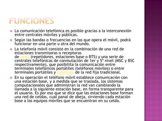    La comunicación telefónica es posible gracias a la interconexión
    entre centrales móviles y públicas.
   Según las bandas o frecuencias en las que opera el móvil, podrá
    funcionar en una parte u otra del mundo.
   La telefonía móvil consiste en la combinación de una red de
    estaciones transmisoras o receptoras
    de radio (repetidores, estaciones base o BTS) y una serie de
    centrales telefónicas de conmutación de 1er y 5º nivel (MSC y BSC
    respectivamente), que posibilita la comunicación entre
    terminales telefónicos portátiles (teléfonos móviles) o entre
    terminales portátiles y teléfonos de la red fija tradicional.
   En su operación el teléfono móvil establece comunicación con
    una estación base, y a medida que se traslada, los sistemas
    computacionales que administran la red van cambiando la
    llamada a la siguiente estación base, en forma transparente para
    el usuario. Es por eso que se dice que las estaciones base forman
    una red de celdas, cual panal de abeja, sirviendo cada estación
    base a los equipos móviles que se encuentran en su celda.
 