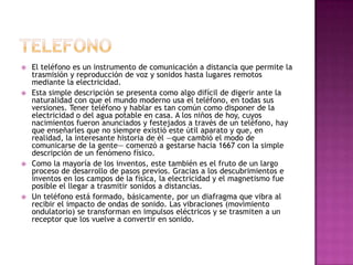    El teléfono es un instrumento de comunicación a distancia que permite la
    trasmisión y reproducción de voz y sonidos hasta lugares remotos
    mediante la electricidad.
   Esta simple descripción se presenta como algo difícil de digerir ante la
    naturalidad con que el mundo moderno usa el teléfono, en todas sus
    versiones. Tener teléfono y hablar es tan común como disponer de la
    electricidad o del agua potable en casa. A los niños de hoy, cuyos
    nacimientos fueron anunciados y festejados a través de un teléfono, hay
    que enseñarles que no siempre existió este útil aparato y que, en
    realidad, la interesante historia de él —que cambió el modo de
    comunicarse de la gente— comenzó a gestarse hacia 1667 con la simple
    descripción de un fenómeno físico.
   Como la mayoría de los inventos, este también es el fruto de un largo
    proceso de desarrollo de pasos previos. Gracias a los descubrimientos e
    inventos en los campos de la física, la electricidad y el magnetismo fue
    posible el llegar a trasmitir sonidos a distancias.
   Un teléfono está formado, básicamente, por un diafragma que vibra al
    recibir el impacto de ondas de sonido. Las vibraciones (movimiento
    ondulatorio) se transforman en impulsos eléctricos y se trasmiten a un
    receptor que los vuelve a convertir en sonido.
 