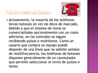  Actualmente,  la mayoría de los teléfonos
 llevan botones en vez de disco de marcado.
 Debido a que el sistema de tonos se
 comercializaba opcionalmente con un costo
 adicional, en las centrales se siguen
 recibiendo pulsos o multitonos. Como un
 usuario que compra un equipo puede
 disponer de una línea que no admite señales
 de multifrecuencia, los teléfonos de botones
 disponen generalmente de un conmutador
 que permite seleccionar el envío de pulsos o
 tonos.
 