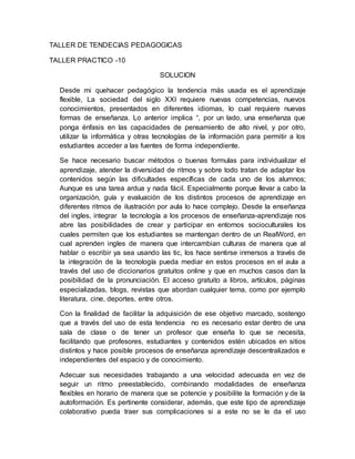 TALLER DE TENDECIAS PEDAGOGICAS
TALLER PRACTICO -10
SOLUCION
Desde mi quehacer pedagógico la tendencia más usada es el aprendizaje
flexible, La sociedad del siglo XXI requiere nuevas competencias, nuevos
conocimientos, presentados en diferentes idiomas, lo cual requiere nuevas
formas de enseñanza. Lo anterior implica “, por un lado, una enseñanza que
ponga énfasis en las capacidades de pensamiento de alto nivel, y por otro,
utilizar la informática y otras tecnologías de la información para permitir a los
estudiantes acceder a las fuentes de forma independiente.
Se hace necesario buscar métodos o buenas formulas para individualizar el
aprendizaje, atender la diversidad de ritmos y sobre todo tratan de adaptar los
contenidos según las dificultades específicas de cada uno de los alumnos;
Aunque es una tarea ardua y nada fácil. Especialmente porque llevar a cabo la
organización, guía y evaluación de los distintos procesos de aprendizaje en
diferentes ritmos de ilustración por aula lo hace complejo. Desde la enseñanza
del ingles, integrar la tecnología a los procesos de enseñanza-aprendizaje nos
abre las posibilidades de crear y participar en entornos socioculturales los
cuales permiten que los estudiantes se mantengan dentro de un RealWord, en
cual aprenden ingles de manera que intercambian culturas de manera que al
hablar o escribir ya sea usando las tic, los hace sentirse inmersos a través de
la integración de la tecnología pueda mediar en estos procesos en el aula a
través del uso de diccionarios gratuitos online y que en muchos casos dan la
posibilidad de la pronunciación. El acceso gratuito a libros, artículos, páginas
especializadas, blogs, revistas que abordan cualquier tema, como por ejemplo
literatura, cine, deportes, entre otros.
Con la finalidad de facilitar la adquisición de ese objetivo marcado, sostengo
que a través del uso de esta tendencia no es necesario estar dentro de una
sala de clase o de tener un profesor que enseña lo que se necesita,
facilitando que profesores, estudiantes y contenidos estén ubicados en sitios
distintos y hace posible procesos de enseñanza aprendizaje descentralizados e
independientes del espacio y de conocimiento.
Adecuar sus necesidades trabajando a una velocidad adecuada en vez de
seguir un ritmo preestablecido, combinando modalidades de enseñanza
flexibles en horario de manera que se potencie y posibilite la formación y de la
autoformación. Es pertinente considerar, además, que este tipo de aprendizaje
colaborativo pueda traer sus complicaciones si a este no se le da el uso
 