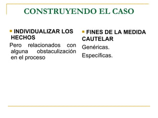 CONSTRUYENDO EL CASO

INDIVIDUALIZAR LOS         FINES DE LA MEDIDA
HECHOS                      CAUTELAR
Pero relacionados con       Genéricas.
alguna    obstaculización
en el proceso               Específicas.
 