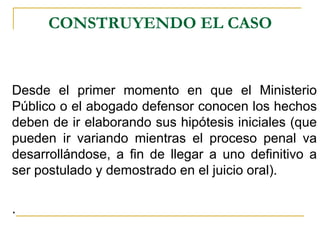 CONSTRUYENDO EL CASO


Desde el primer momento en que el Ministerio
Público o el abogado defensor conocen los hechos
deben de ir elaborando sus hipótesis iniciales (que
pueden ir variando mientras el proceso penal va
desarrollándose, a fin de llegar a uno definitivo a
ser postulado y demostrado en el juicio oral).

.
 